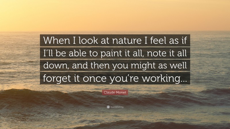 Claude Monet Quote: “When I look at nature I feel as if I’ll be able to paint it all, note it all down, and then you might as well forget it once you’re working...”