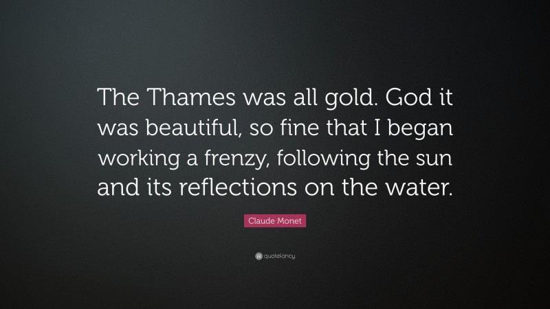 Claude Monet Quote: “The Thames was all gold. God it was beautiful, so fine that I began working a frenzy, following the sun and its reflections on the water.”