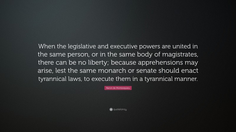 Baron de Montesquieu Quote: “When the legislative and executive powers are united in the same person, or in the same body of magistrates, there can be no liberty; because apprehensions may arise, lest the same monarch or senate should enact tyrannical laws, to execute them in a tyrannical manner.”