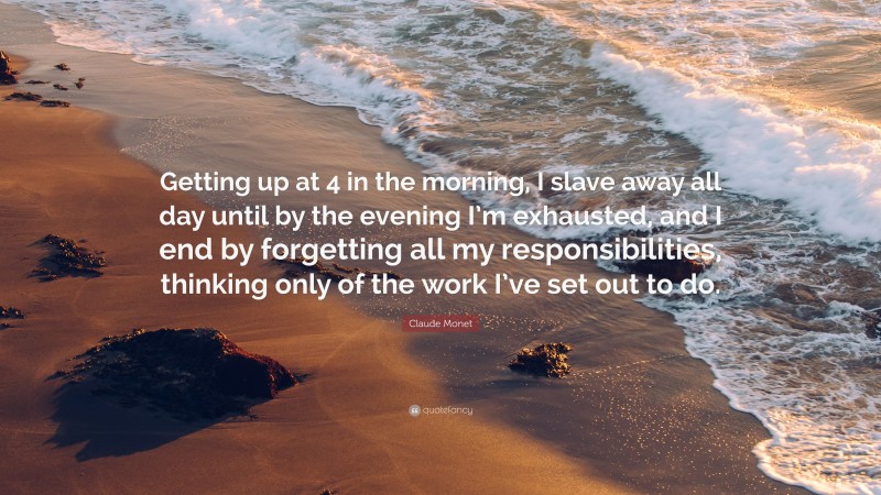 Claude Monet Quote: “Getting up at 4 in the morning, I slave away all day until by the evening I’m exhausted, and I end by forgetting all my responsibilities, thinking only of the work I’ve set out to do.”