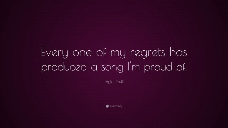Taylor Swift Quote: “Every one of my regrets has produced a song I'm proud of. ”