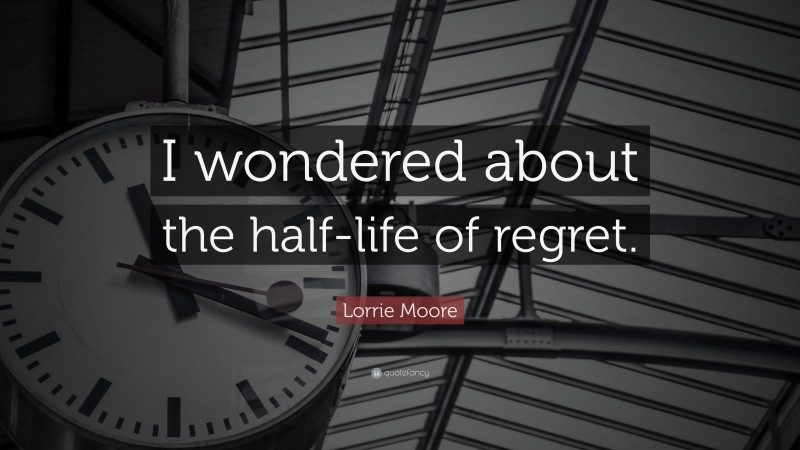 Lorrie Moore Quote: “I wondered about the half-life of regret.”