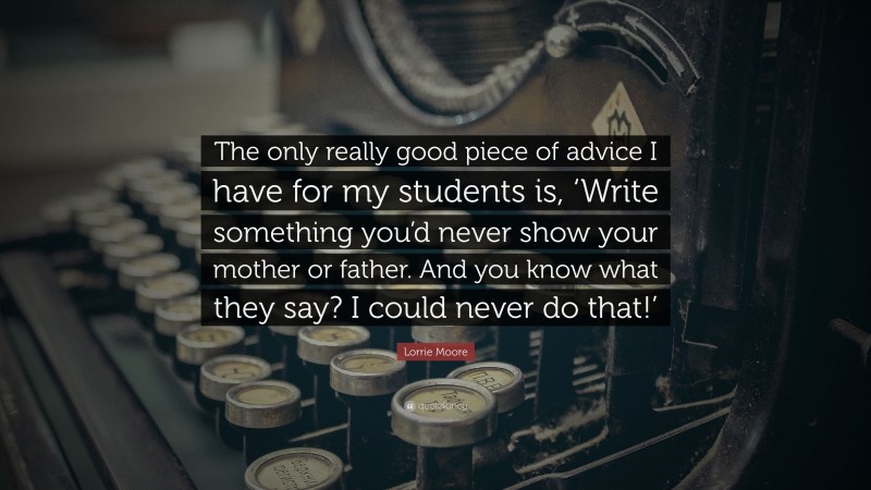Lorrie Moore Quote: “The only really good piece of advice I have for my students is, ‘Write something you’d never show your mother or father. And you know what they say? I could never do that!’”