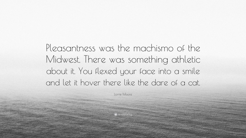 Lorrie Moore Quote: “Pleasantness was the machismo of the Midwest. There was something athletic about it. You flexed your face into a smile and let it hover there like the dare of a cat.”