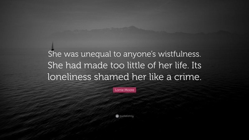 Lorrie Moore Quote: “She was unequal to anyone’s wistfulness. She had made too little of her life. Its loneliness shamed her like a crime.”
