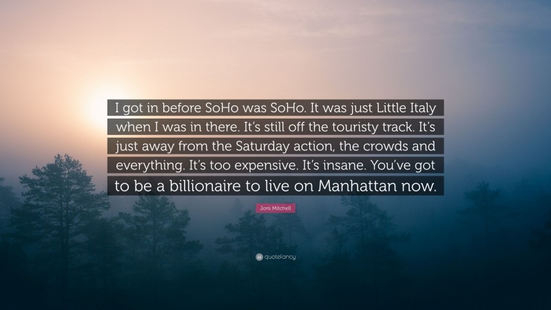 Joni Mitchell Quote: “I got in before SoHo was SoHo. It was just Little Italy when I was in there. It’s still off the touristy track. It’s just away from the Saturday action, the crowds and everything. It’s too expensive. It’s insane. You’ve got to be a billionaire to live on Manhattan now.”