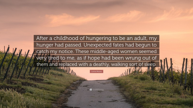 Lorrie Moore Quote: “After a childhood of hungering to be an adult, my hunger had passed. Unexpected fates had begun to catch my notice. These middle-aged women seemed very tired to me, as if hope had been wrung out of them and replaced with a deathly, walking sort of sleep.”