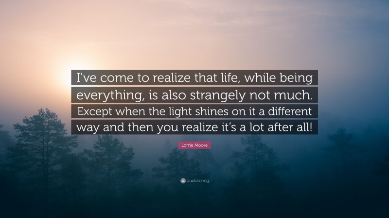 Lorrie Moore Quote: “I’ve come to realize that life, while being everything, is also strangely not much. Except when the light shines on it a different way and then you realize it’s a lot after all!”