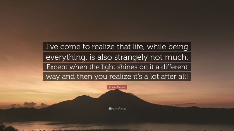 Lorrie Moore Quote: “I’ve come to realize that life, while being everything, is also strangely not much. Except when the light shines on it a different way and then you realize it’s a lot after all!”