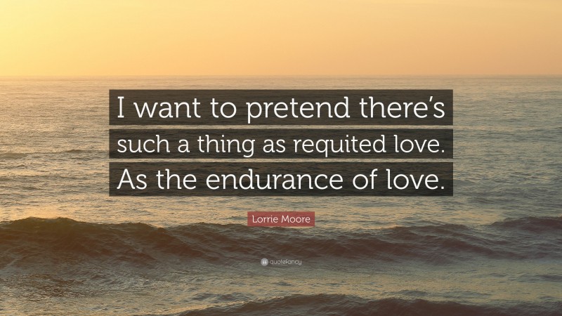 Lorrie Moore Quote: “I want to pretend there’s such a thing as requited love. As the endurance of love.”