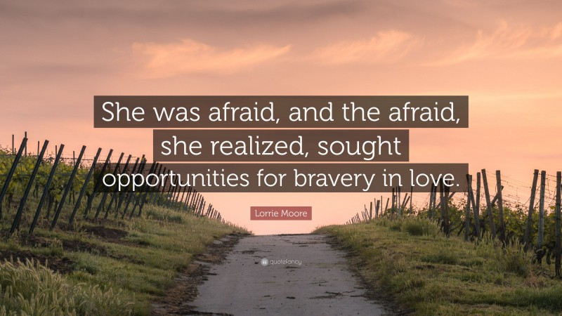 Lorrie Moore Quote: “She was afraid, and the afraid, she realized, sought opportunities for bravery in love.”