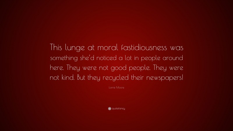 Lorrie Moore Quote: “This lunge at moral fastidiousness was something she’d noticed a lot in people around here. They were not good people. They were not kind. But they recycled their newspapers!”