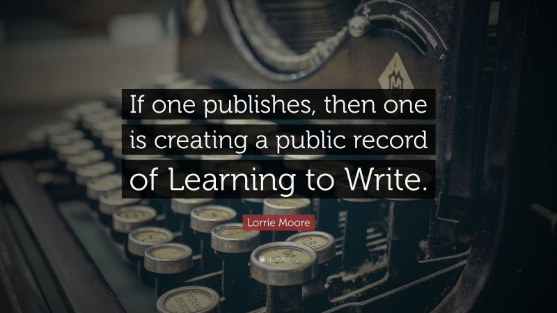 Lorrie Moore Quote: “If one publishes, then one is creating a public record of Learning to Write.”