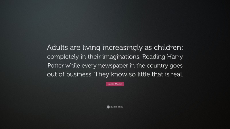 Lorrie Moore Quote: “Adults are living increasingly as children: completely in their imaginations. Reading Harry Potter while every newspaper in the country goes out of business. They know so little that is real.”