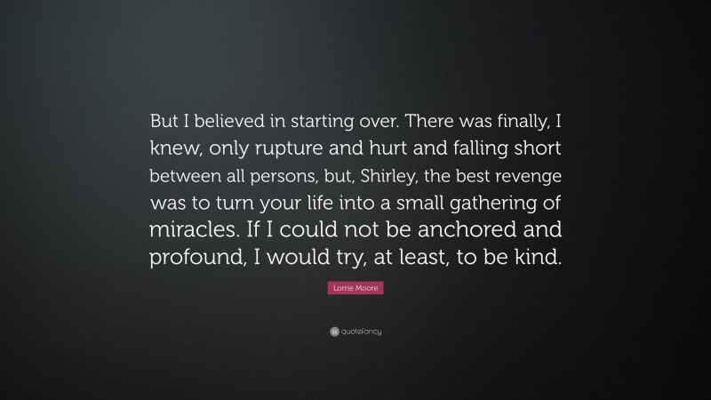 Lorrie Moore Quote: “But I believed in starting over. There was finally, I knew, only rupture and hurt and falling short between all persons, but, Shirley, the best revenge was to turn your life into a small gathering of miracles. If I could not be anchored and profound, I would try, at least, to be kind.”