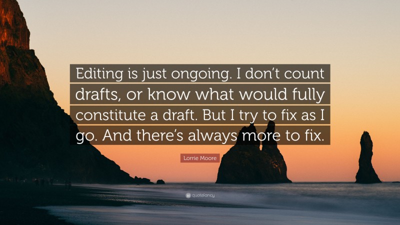 Lorrie Moore Quote: “Editing is just ongoing. I don’t count drafts, or know what would fully constitute a draft. But I try to fix as I go. And there’s always more to fix.”