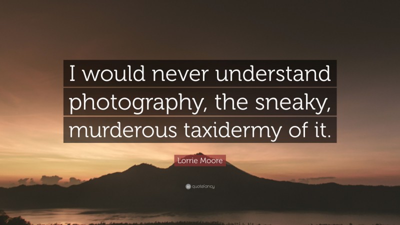Lorrie Moore Quote: “I would never understand photography, the sneaky, murderous taxidermy of it.”