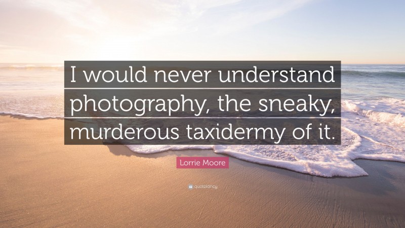 Lorrie Moore Quote: “I would never understand photography, the sneaky, murderous taxidermy of it.”