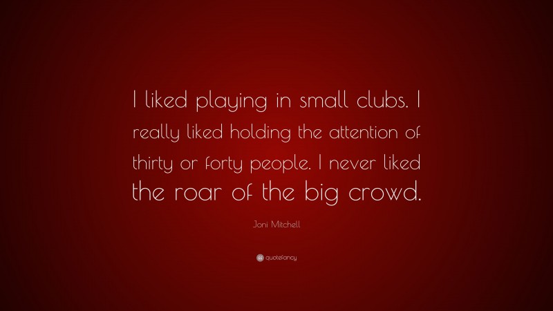 Joni Mitchell Quote: “I liked playing in small clubs. I really liked holding the attention of thirty or forty people. I never liked the roar of the big crowd.”