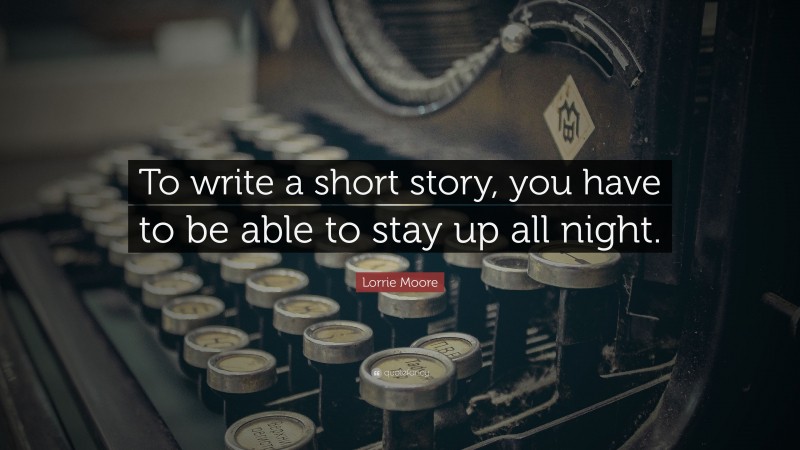 Lorrie Moore Quote: “To write a short story, you have to be able to stay up all night.”