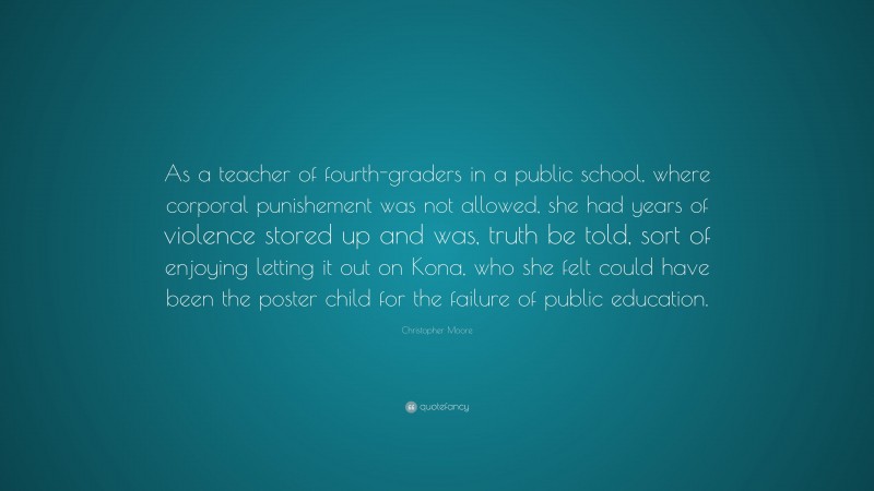 Christopher Moore Quote: “As a teacher of fourth-graders in a public school, where corporal punishement was not allowed, she had years of violence stored up and was, truth be told, sort of enjoying letting it out on Kona, who she felt could have been the poster child for the failure of public education.”