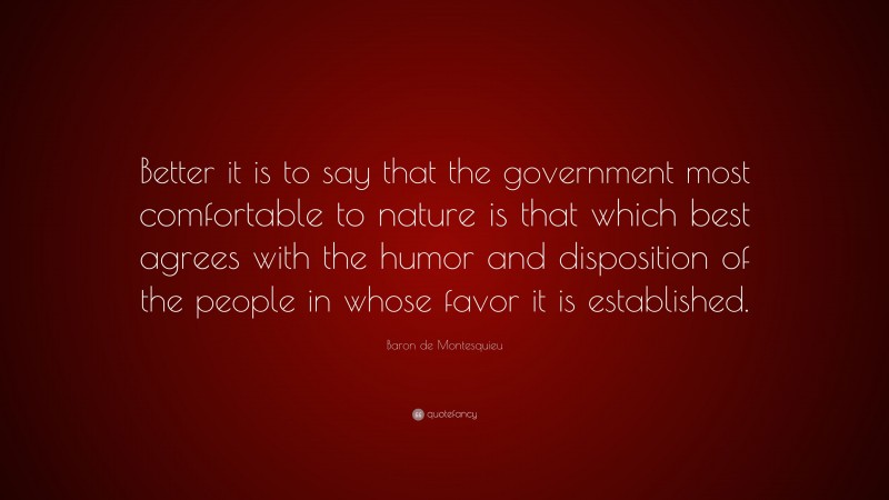 Baron de Montesquieu Quote: “Better it is to say that the government most comfortable to nature is that which best agrees with the humor and disposition of the people in whose favor it is established.”