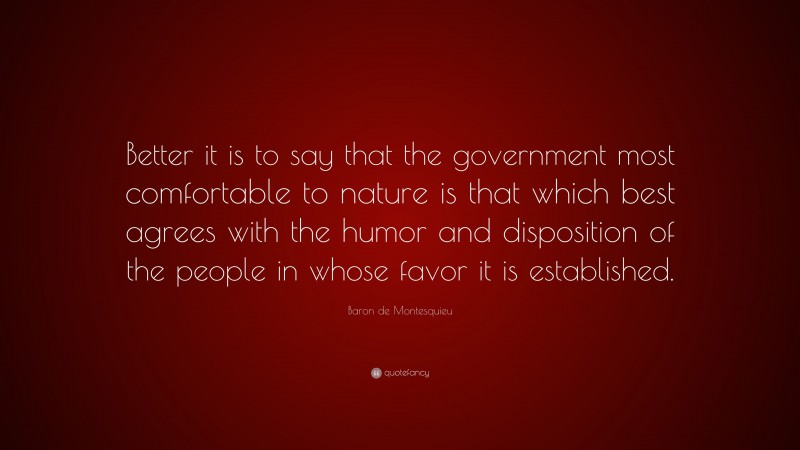 Baron de Montesquieu Quote: “Better it is to say that the government most comfortable to nature is that which best agrees with the humor and disposition of the people in whose favor it is established.”