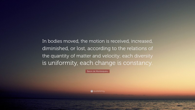 Baron de Montesquieu Quote: “In bodies moved, the motion is received, increased, diminished, or lost, according to the relations of the quantity of matter and velocity; each diversity is uniformity, each change is constancy.”