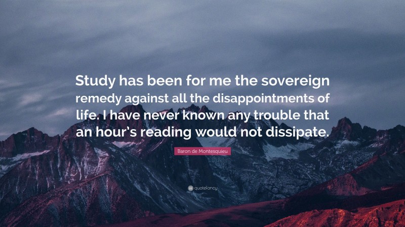 Baron de Montesquieu Quote: “Study has been for me the sovereign remedy against all the disappointments of life. I have never known any trouble that an hour’s reading would not dissipate.”