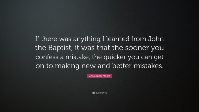 Christopher Moore Quote: “If there was anything I learned from John the Baptist, it was that the sooner you confess a mistake, the quicker you can get on to making new and better mistakes.”