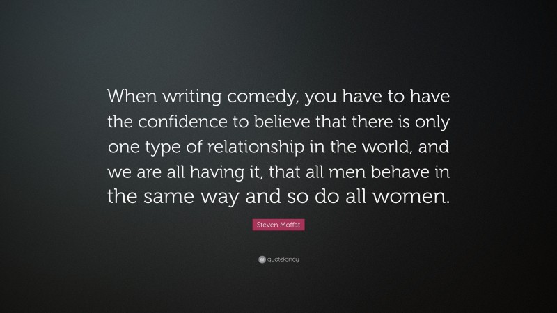 Steven Moffat Quote: “When writing comedy, you have to have the confidence to believe that there is only one type of relationship in the world, and we are all having it, that all men behave in the same way and so do all women.”