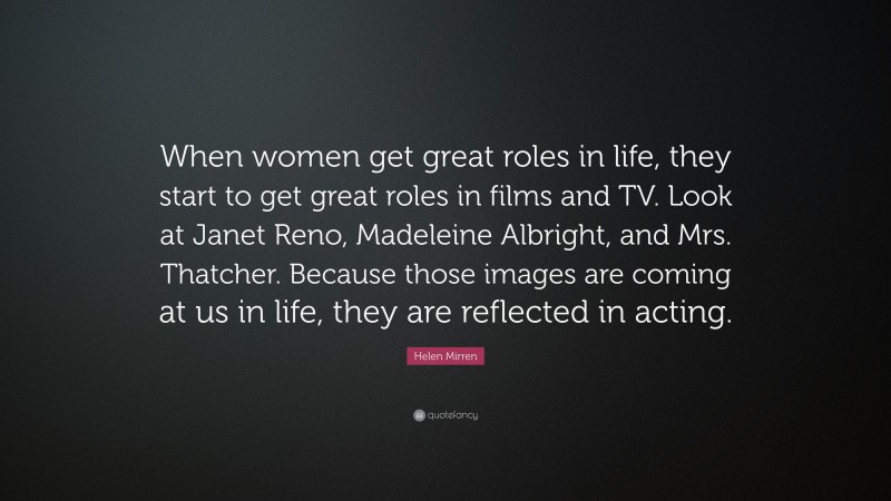 Helen Mirren Quote: “When women get great roles in life, they start to get great roles in films and TV. Look at Janet Reno, Madeleine Albright, and Mrs. Thatcher. Because those images are coming at us in life, they are reflected in acting.”