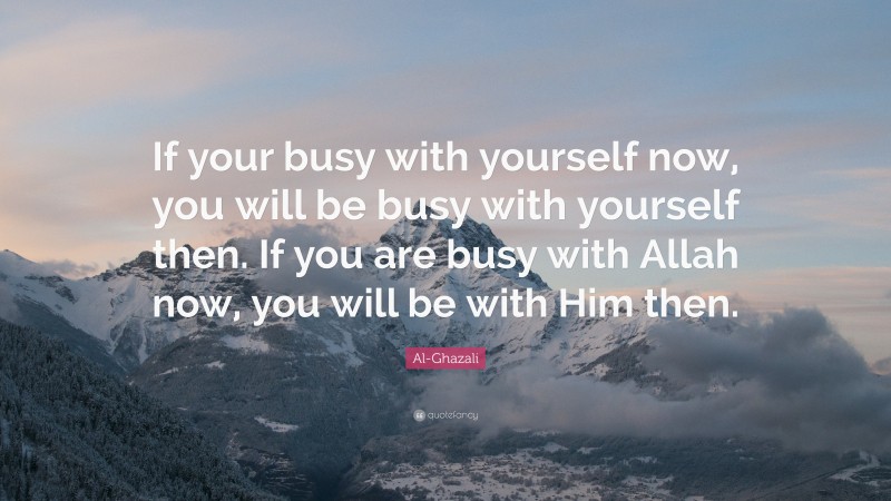 Al-Ghazali Quote: “If your busy with yourself now, you will be busy with yourself then. If you are busy with Allah now, you will be with Him then.”