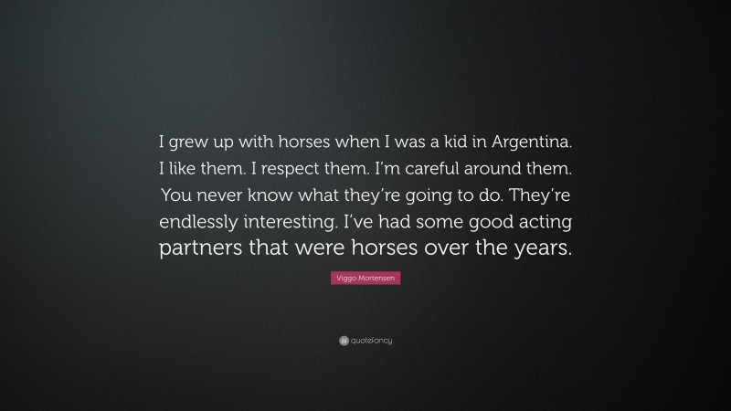 Viggo Mortensen Quote: “I grew up with horses when I was a kid in Argentina. I like them. I respect them. I’m careful around them. You never know what they’re going to do. They’re endlessly interesting. I’ve had some good acting partners that were horses over the years.”