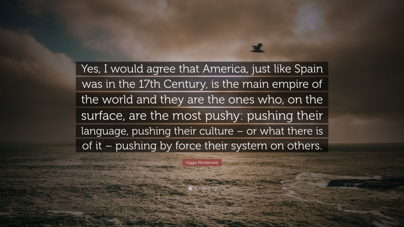 Viggo Mortensen Quote: “Yes, I would agree that America, just like Spain was in the 17th Century, is the main empire of the world and they are the ones who, on the surface, are the most pushy: pushing their language, pushing their culture – or what there is of it – pushing by force their system on others.”