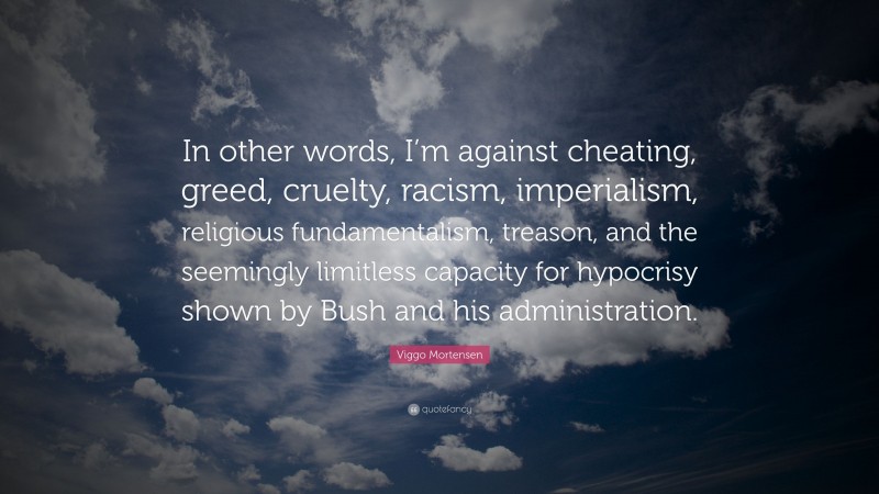 Viggo Mortensen Quote: “In other words, I’m against cheating, greed, cruelty, racism, imperialism, religious fundamentalism, treason, and the seemingly limitless capacity for hypocrisy shown by Bush and his administration.”