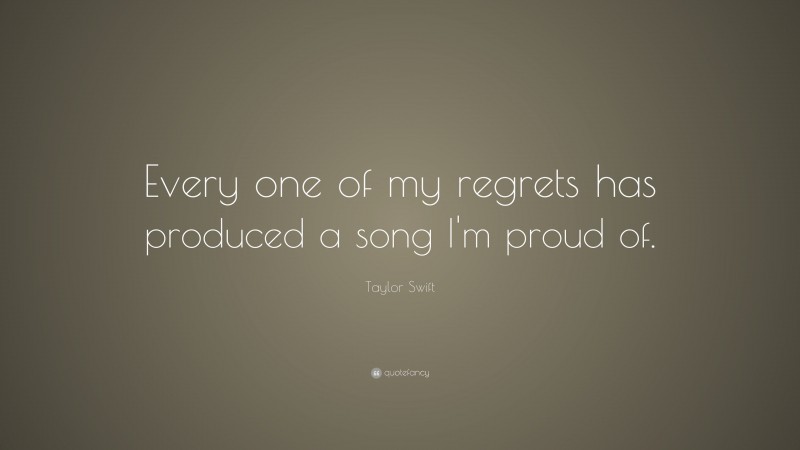 Taylor Swift Quote: “Every one of my regrets has produced a song I'm proud of. ”