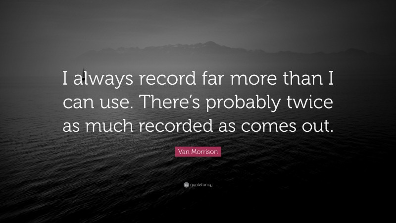 Van Morrison Quote: “I always record far more than I can use. There’s probably twice as much recorded as comes out.”