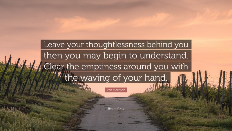 Van Morrison Quote: “Leave your thoughtlessness behind you then you may begin to understand. Clear the emptiness around you with the waving of your hand.”