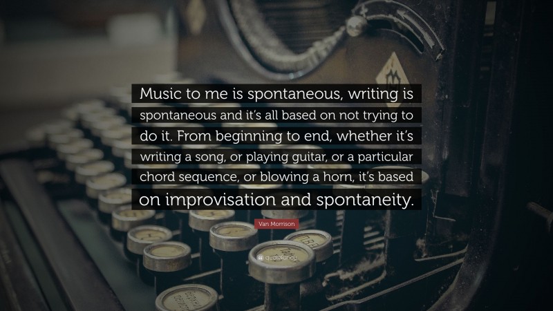 Van Morrison Quote: “Music to me is spontaneous, writing is spontaneous and it’s all based on not trying to do it. From beginning to end, whether it’s writing a song, or playing guitar, or a particular chord sequence, or blowing a horn, it’s based on improvisation and spontaneity.”