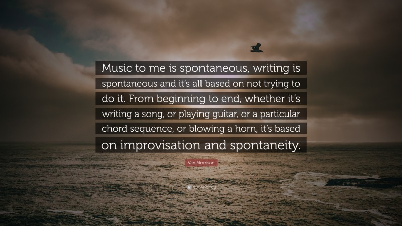 Van Morrison Quote: “Music to me is spontaneous, writing is spontaneous and it’s all based on not trying to do it. From beginning to end, whether it’s writing a song, or playing guitar, or a particular chord sequence, or blowing a horn, it’s based on improvisation and spontaneity.”