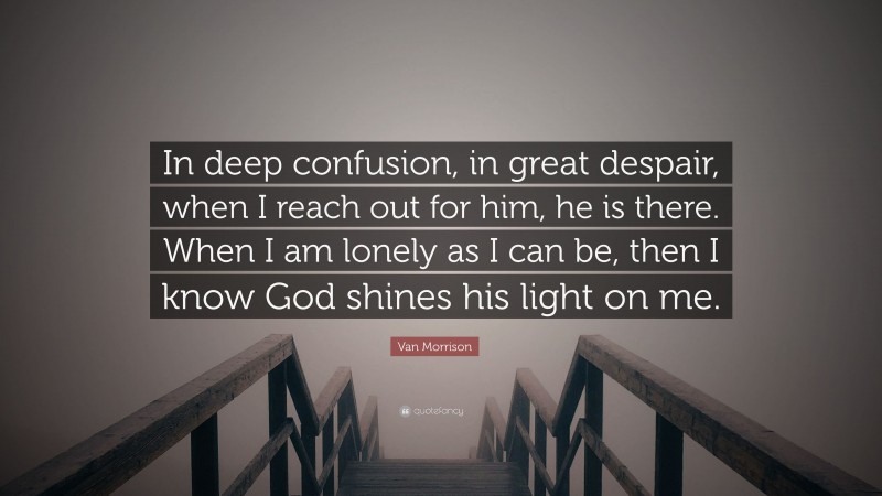 Van Morrison Quote: “In deep confusion, in great despair, when I reach out for him, he is there. When I am lonely as I can be, then I know God shines his light on me.”