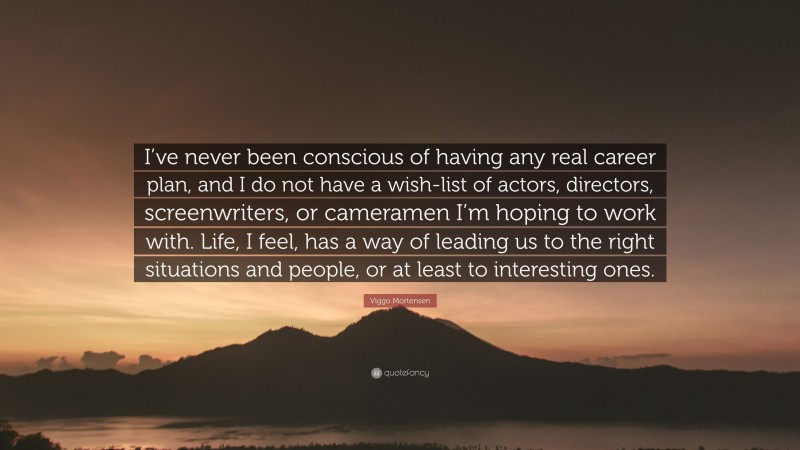 Viggo Mortensen Quote: “I’ve never been conscious of having any real career plan, and I do not have a wish-list of actors, directors, screenwriters, or cameramen I’m hoping to work with. Life, I feel, has a way of leading us to the right situations and people, or at least to interesting ones.”