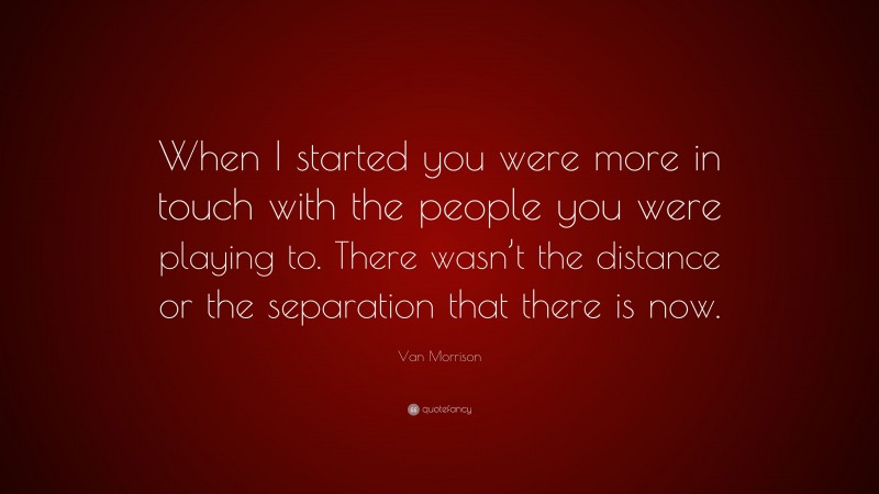 Van Morrison Quote: “When I started you were more in touch with the people you were playing to. There wasn’t the distance or the separation that there is now.”