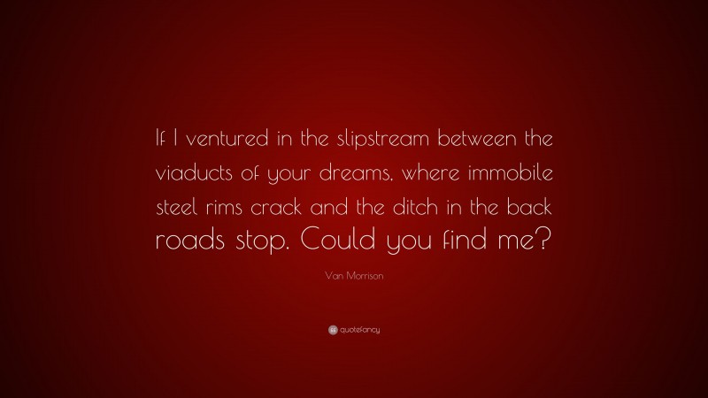 Van Morrison Quote: “If I ventured in the slipstream between the viaducts of your dreams, where immobile steel rims crack and the ditch in the back roads stop. Could you find me?”