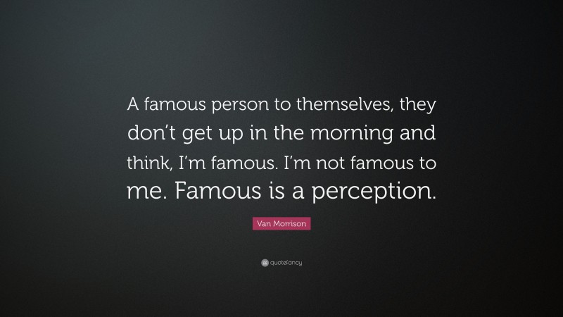 Van Morrison Quote: “A famous person to themselves, they don’t get up in the morning and think, I’m famous. I’m not famous to me. Famous is a perception.”