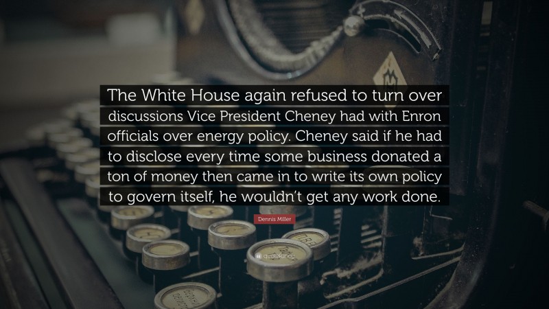 Dennis Miller Quote: “The White House again refused to turn over discussions Vice President Cheney had with Enron officials over energy policy. Cheney said if he had to disclose every time some business donated a ton of money then came in to write its own policy to govern itself, he wouldn’t get any work done.”