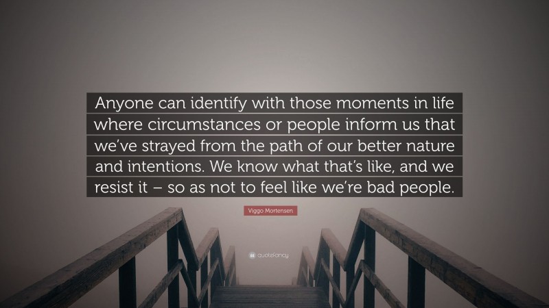 Viggo Mortensen Quote: “Anyone can identify with those moments in life where circumstances or people inform us that we’ve strayed from the path of our better nature and intentions. We know what that’s like, and we resist it – so as not to feel like we’re bad people.”