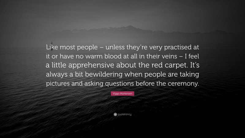 Viggo Mortensen Quote: “Like most people – unless they’re very practised at it or have no warm blood at all in their veins – I feel a little apprehensive about the red carpet. It’s always a bit bewildering when people are taking pictures and asking questions before the ceremony.”