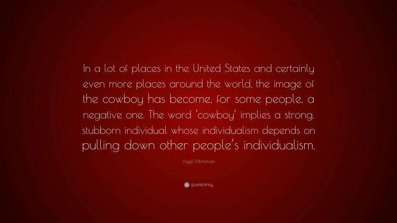 Viggo Mortensen Quote: “In a lot of places in the United States and certainly even more places around the world, the image of the cowboy has become, for some people, a negative one. The word ‘cowboy’ implies a strong, stubborn individual whose individualism depends on pulling down other people’s individualism.”